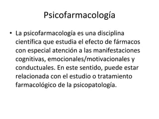 Psicofarmacología La psicofarmacología es una disciplina científica que estudia el efecto de fármacos con especial atención a las manifestaciones cognitivas, emocionales/motivacionales y conductuales. En este sentido, puede estar relacionada con el estudio o tratamiento farmacológico de la psicopatología. 