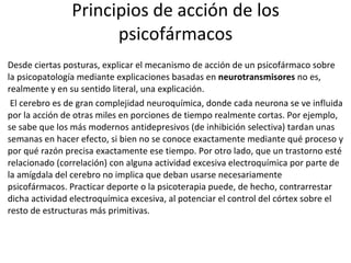 Principios de acción de los psicofármacos Desde ciertas posturas, explicar el mecanismo de acción de un psicofármaco sobre la psicopatología mediante explicaciones basadas en  neurotransmisores  no es, realmente y en su sentido literal, una explicación. El cerebro es de gran complejidad neuroquímica, donde cada neurona se ve influida por la acción de otras miles en porciones de tiempo realmente cortas. Por ejemplo, se sabe que los más modernos antidepresivos (de inhibición selectiva) tardan unas semanas en hacer efecto, si bien no se conoce exactamente mediante qué proceso y por qué razón precisa exactamente ese tiempo. Por otro lado, que un trastorno esté relacionado (correlación) con alguna actividad excesiva electroquímica por parte de la amígdala del cerebro no implica que deban usarse necesariamente psicofármacos. Practicar deporte o la psicoterapia puede, de hecho, contrarrestar dicha actividad electroquímica excesiva, al potenciar el control del córtex sobre el resto de estructuras más primitivas. 