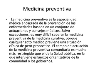 Medicina preventiva La medicina preventiva es la especialidad médica encargada de la prevención de las enfermedades basada en un conjunto de actuaciones y consejos médicos. Salvo excepciones, es muy difícil separar la medicina preventiva de la medicina curativa, porque cualquier acto médico previene una situación clínica de peor pronóstico. El campo de actuación de la medicina preventiva comunitaria es mucho más restringido que el de la Salud pública, en la que interviene esfuerzos organizativos de la comunidad o los gobiernos. 
