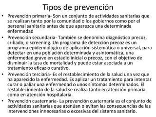 Tipos de prevención Prevención primaria- Son un conjunto de actividades sanitarias que se realizan tanto por la comunidad o los gobiernos como por el personal sanitario antes de que aparezca una determinada enfermedad Prevención secundaria- También se denomina diagnóstico precoz, cribado, o screening. Un programa de detección precoz es un programa epidemiológico de aplicación sistemática o universal, para detectar en una población determinada y asintomática, una enfermedad grave en estadio inicial o precoz, con el objetivo de disminuir la tasa de mortalidad y puede estar asociada a un tratamiento eficaz o curativo. Prevención terciaria- Es el restablecimiento de la salud una vez que ha aparecido la enfermedad. Es aplicar un tratamiento para intentar curar o paliar una enfermedad o unos síntomas determinados. El restablecimiento de la salud se realiza tanto en atención primaria como en atención hospitalaria. Prevención cuaternaria- La prevención cuaternaria es el conjunto de actividades sanitarias que atenúan o evitan las consecuencias de las intervenciones innecesarias o excesivas del sistema sanitario. 
