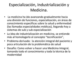 Especialización, Industrialización y Medicina. La medicina ha ido avanzando gradualmente hacia una división de funciones, especialización, en áreas de conocimiento especificas sobre la salud y enfermedad (las llamadas especialidades médicas), llegando hoy a sistemas de sub y sub especialización La idea de industrialización en medicina, se entiende más al homologarlo al concepto “tecnificación”, Problema derivado:  la atención integral del paciente y poca articulación de la problemática de salud Desafío: Como volver a hacer una Medicina Integral, tomando todo el conocimiento y toda la técnica de la modernidad 