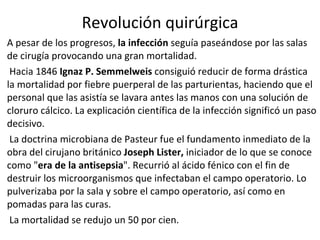 Revolución quirúrgica A pesar de los progresos,  la infección  seguía paseándose por las salas de cirugía provocando una gran mortalidad. Hacia 1846  Ignaz P. Semmelweis  consiguió reducir de forma drástica la mortalidad por fiebre puerperal de las parturientas, haciendo que el personal que las asistía se lavara antes las manos con una solución de cloruro cálcico. La explicación científica de la infección significó un paso decisivo. La doctrina microbiana de Pasteur fue el fundamento inmediato de la obra del cirujano británico  Joseph Lister,  iniciador de lo que se conoce como " era de la antisepsia ". Recurrió al ácido fénico con el fin de destruir los microorganismos que infectaban el campo operatorio. Lo pulverizaba por la sala y sobre el campo operatorio, así como en pomadas para las curas. La mortalidad se redujo un 50 por cien.  