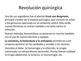 Revolución quirúrgica Uno de sus seguidores fue el alemán  Ernst von Bergmann,  principal creador de la asepsia quirúrgica, que consiste en evitar a los gérmenes operando en un ambiente estéril. Más tarde, nuevos fármacos se unirían también a la lucha contra la infección. Nuevos métodos hemostáticos se pusieron en marcha también, con el uso de nuevas técnicas y equipos.  La anestesia, la hemostasia y la antisepsia  permitieron a los cirujanos penetrar en las cavidades y acceder a las vísceras. Vencidos el dolor, la hemorragia y la infección, la cirugía comenzaba un extraordinario desarrollo. Pronto fueron realidad la cirugía abdominal, la torácica, la neurocirugía, etc. 