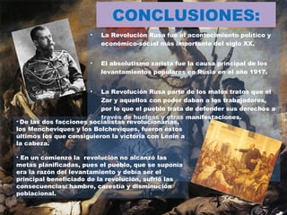 CONCLUSIONES: La Revolución Rusa fue el acontecimiento político y económico-social más importante del siglo XX. El absolutismo zarista fue la causa principal de los levantamientos populares en Rusia en el año 1917.  La Revolución Rusa parte de los malos tratos que el Zar y aquellos con poder daban a los trabajadores, por lo que el pueblo trata de defender sus derechos a través de huelgas y otras manifestaciones.  De las dos facciones socialistas revolucionarias, los Mencheviques y los Bolcheviques, fueron éstos últimos los que consiguieron la victoria con Lenin a la cabeza. En un comienzo la  revolución no alcanzó las metas planificadas, pues el pueblo, que se suponía era la razón del levantamiento y debía ser el principal beneficiado de la revolución, sufrió las consecuencias: hambre, carestía y disminución poblacional. 
