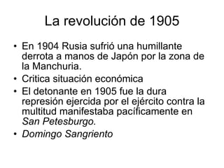 La revolución de 1905 En 1904 Rusia sufrió una humillante derrota a manos de Japón por la zona de la Manchuria. Critica situación económica El detonante en 1905 fue la dura represión ejercida por el ejército contra la multitud manifestaba pacíficamente en  San Petesburgo. Domingo Sangriento 