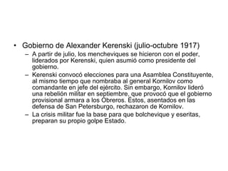 Gobierno de Alexander Kerenski (julio-octubre 1917) A partir de julio, los mencheviques se hicieron con el poder, liderados por Kerenski, quien asumió como presidente del gobierno. Kerenski convocó elecciones para una Asamblea Constituyente, al mismo tiempo que nombraba al general Kornilov como comandante en jefe del ejército. Sin embargo, Kornilov lideró una rebelión militar en septiembre, que provocó que el gobierno provisional armara a los Obreros. Éstos, asentados en las defensa de San Petersburgo, rechazaron de Kornilov. La crisis militar fue la base para que bolchevique y eseritas, preparan su propio golpe Estado.  
