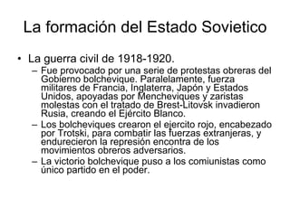 La formación del Estado Sovietico La guerra civil de 1918-1920. Fue provocado por una serie de protestas obreras del Gobierno bolchevique. Paralelamente, fuerza militares de Francia, Inglaterra, Japón y Estados Unidos, apoyadas por Mencheviques y zaristas molestas con el tratado de Brest-Litovsk invadieron Rusia, creando el Ejército Blanco. Los bolcheviques crearon el ejercito rojo, encabezado por Trotski, para combatir las fuerzas extranjeras, y endurecieron la represión encontra de los movimientos obreros adversarios. La victorio bolchevique puso a los comiunistas como único partido en el poder. 