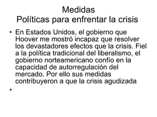 Medidas Políticas para enfrentar la crisis  En Estados Unidos, el gobierno que Hoover me mostró incapaz que resolver los devastadores efectos que la crisis. Fiel a la política tradicional del liberalismo, el gobierno norteamericano confío en la capacidad de autorregulación del mercado. Por ello sus medidas contribuyeron a que la crisis agudizada 