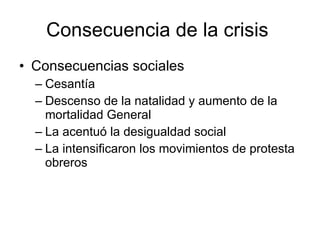 Consecuencia de la crisis  Consecuencias sociales Cesantía  Descenso de la natalidad y aumento de la mortalidad General  La acentuó la desigualdad social  La intensificaron los movimientos de protesta obreros  