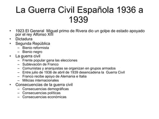 La Guerra Civil Española 1936 a 1939  1923 El General  Miguel primo de Rivera dio un golpe de estado apoyado por el rey Alfonso XIII  Dictadura  Segunda República  Bienio reformista  Bienio negro  La guerra civil  Frente popular gana las elecciones  Sublevación de Franco  Comunistas y anarquistas se organizan en grupos armados  Entre julio de 1936 de abril de 1939 desencadena la  Guerra Civil  Franco recibe apoyo de Alemania e Italia  Milicias internacionales  Consecuencias de la guerra civil  Consecuencias demográficas  Consecuencias políticas  Consecuencias económicas  