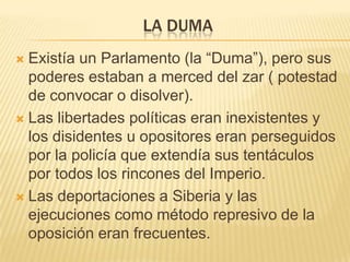 LA DUMA
 Existía un Parlamento (la “Duma”), pero sus
  poderes estaban a merced del zar ( potestad
  de convocar o disolver).
 Las libertades políticas eran inexistentes y
  los disidentes u opositores eran perseguidos
  por la policía que extendía sus tentáculos
  por todos los rincones del Imperio.
 Las deportaciones a Siberia y las
  ejecuciones como método represivo de la
  oposición eran frecuentes.
 