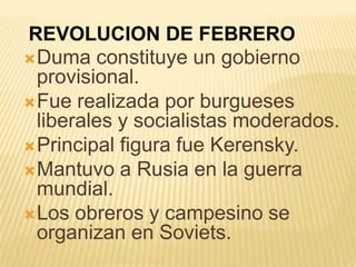 REVOLUCION DE FEBRERO
 Duma constituye un gobierno
  provisional.
 Fue realizada por burgueses
  liberales y socialistas moderados.
 Principal figura fue Kerensky.
 Mantuvo a Rusia en la guerra
  mundial.
 Los obreros y campesino se
  organizan en Soviets.
 