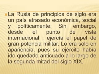  La Rusia de principios de siglo era
 un país atrasado económica, social
 y políticamente. Sin embargo,
 desde     el    punto     de     vista
 internacional , ejercía el papel de
 gran potencia militar. Lo era sólo en
 apariencia, pues su ejército había
 ido quedado anticuado a lo largo de
 la segunda mitad del siglo XIX,
 