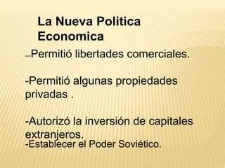 La Nueva Politica
       Economica
---   Permitió libertades comerciales.

-Permitió algunas propiedades
privadas .

-Autorizó la inversión de capitales
extranjeros.
-Establecer el Poder Soviético.
 