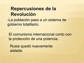 Repercusiones de la
 Revolución
-La población paso a un sistema de
gobierno totalitario.

El comunismo internacional conto con
la protección de una potencia.
 Rusia quedó nuevamente
 aislada.
 