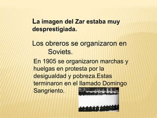 La imagen del Zar estaba muy
desprestigiada.

Los obreros se organizaron en
     Soviets.
En 1905 se organizaron marchas y
huelgas en protesta por la
desigualdad y pobreza.Estas
terminaron en el llamado Domingo
Sangriento.
 
