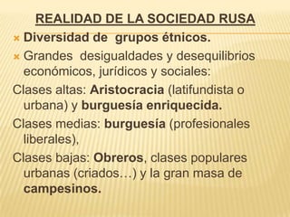 REALIDAD DE LA SOCIEDAD RUSA
 Diversidad de grupos étnicos.

 Grandes desigualdades y desequilibrios
  económicos, jurídicos y sociales:
Clases altas: Aristocracia (latifundista o
  urbana) y burguesía enriquecida.
Clases medias: burguesía (profesionales
  liberales),
Clases bajas: Obreros, clases populares
  urbanas (criados…) y la gran masa de
  campesinos.
 