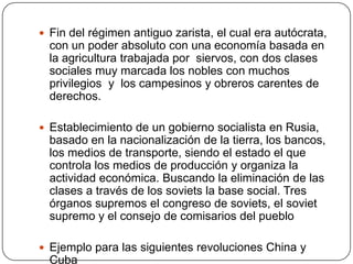  Fin del régimen antiguo zarista, el cual era autócrata,
  con un poder absoluto con una economía basada en
  la agricultura trabajada por siervos, con dos clases
  sociales muy marcada los nobles con muchos
  privilegios y los campesinos y obreros carentes de
  derechos.

 Establecimiento de un gobierno socialista en Rusia,
  basado en la nacionalización de la tierra, los bancos,
  los medios de transporte, siendo el estado el que
  controla los medios de producción y organiza la
  actividad económica. Buscando la eliminación de las
  clases a través de los soviets la base social. Tres
  órganos supremos el congreso de soviets, el soviet
  supremo y el consejo de comisarios del pueblo

 Ejemplo para las siguientes revoluciones China y
  Cuba
 