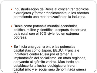  Industrialización de Rusia al concentrar técnicos
 extranjeros y formar técnicamente a los obreros
 permitiendo una modernización de la industria.

 Rusia como potencia mundial económica,
 política, militar y científica, después de ser una
 país rural con el 80% viviendo en extrema
 pobreza.

 Se inicia una guerra entre las potencias
 capitalistas como Japón, EEUU, Francia e
 Inglaterra contra Rusia por el temer la
 implantación del socialismo en otras regiones,
 apoyando al ejército zarista. Mas tarde se
 establecería la lucha ideológica entre en
 capitalismo y el socialismo denominada guerra
 