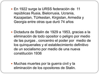  En 1922 surge la URSS federación de 11
 repúblicas Rusia, Bielorrusia, Ucrania,
 Kazajastan, TUrkestan, Kirgistan, Armedia y
 Georgia entre otras que duró 74 años

 Dictadura de Stalin de 1929 a 1953, gracias a la
 eliminación de todo opositor o peligro por medio
 de las purgas , concentro el poder por medio de
 los quinquenales y el establecimiento definitivo
 de un socialismo por medio de una nueva
 constitución 1936

 Muchas muertes por la guerra civil y la
 eliminación de los opositores de Stalin.
 