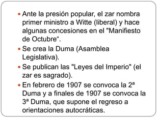  Ante la presión popular, el zar nombra
  primer ministro a Witte (liberal) y hace
  algunas concesiones en el "Manifiesto
  de Octubre“.
 Se crea la Duma (Asamblea
  Legislativa).
 Se publican las "Leyes del Imperio" (el
  zar es sagrado).
 En febrero de 1907 se convoca la 2ª
  Duma y a finales de 1907 se convoca la
  3ª Duma, que supone el regreso a
  orientaciones autocráticas.
 