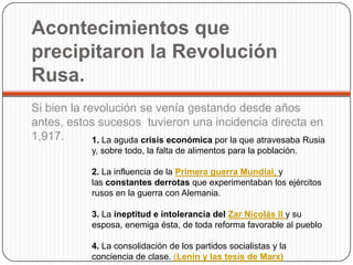 Acontecimientos que
precipitaron la Revolución
Rusa.
Si bien la revolución se venía gestando desde años
antes, estos sucesos tuvieron una incidencia directa en
1,917.       1. La aguda crisis económica por la que atravesaba Rusia
              y, sobre todo, la falta de alimentos para la población.

              2. La influencia de la Primera guerra Mundial, y
              las constantes derrotas que experimentaban los ejércitos
              rusos en la guerra con Alemania.

              3. La ineptitud e intolerancia del Zar Nicolás II y su
              esposa, enemiga ésta, de toda reforma favorable al pueblo

              4. La consolidación de los partidos socialistas y la
              conciencia de clase. (Lenin y las tesis de Marx)
 