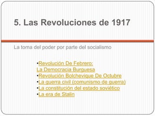 5. Las Revoluciones de 1917

La toma del poder por parte del socialismo


         •Revolución De Febrero:
         La Democracia Burguesa
         •Revolución Bolchevique De Octubre
         •La guerra civil (comunismo de guerra)
         •La constitución del estado soviético
         •La era de Stalin
 