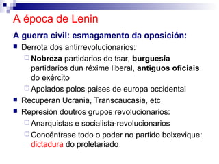 A época de Lenin
A guerra civil: esmagamento da oposición:
   Derrota dos antirrevolucionarios:
     Nobreza partidarios de tsar, burguesía
      partidarios dun réxime liberal, antiguos oficiais
      do exército
     Apoiados polos paises de europa occidental
   Recuperan Ucrania, Transcaucasia, etc
   Represión doutros grupos revolucionarios:
     Anarquistas e socialista-revolucionarios
     Concéntrase todo o poder no partido bolxevique:
      dictadura do proletariado
 