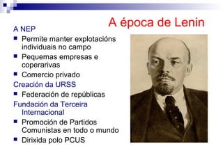 A NEP
                          A época de Lenin
 Permite manter explotacións
  individuais no campo
 Pequemas empresas e
  coperarivas
 Comercio privado

Creación da URSS
 Federación de repúblicas

Fundación da Terceira
  Internacional
 Promoción de Partidos
  Comunistas en todo o mundo
 Dirixida polo PCUS
 