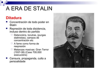 A ERA DE STALIN
Ditadura
   Concentración de todo poder en
    Stalin
   Represión de toda disidencia,
    incluso dentro do partido
     Detencións, torutras, (purgas
      stalinistas), campos de
      concentración etc
     A fame como forma de
      reepresión
     Matanzas masivas: Gran Terror
      (1937-38) (Case 700.000
      execucións)
   Censura, propaganda, culto a
    persoalidade
 