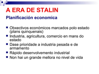 A ERA DE STALIN
Planificación economica

   Obxectivos económicos marcados polo estado
    (plans quinquenais)
   Industria, agricultura, comercio en mans do
    estado
   Dase prioridade a industria pesada e de
    armamento
   Rápido desenvolvemento industrial
   Non hai un grande mellora no nivel de vida
 