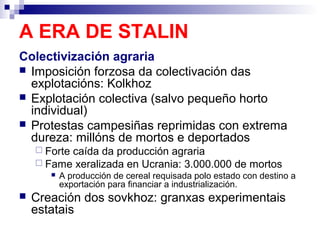 A ERA DE STALIN
Colectivización agraria
 Imposición forzosa da colectivación das
  explotacións: Kolkhoz
 Explotación colectiva (salvo pequeño horto
  individual)
 Protestas campesiñas reprimidas con extrema
  dureza: millóns de mortos e deportados
     Forte
          caída da producción agraria
     Fame xeralizada en Ucrania: 3.000.000 de mortos
          A producción de cereal requisada polo estado con destino a
           exportación para financiar a industrialización.
   Creación dos sovkhoz: granxas experimentais
    estatais
 