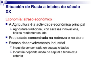 Situación de Rusia a inicios do século
XX
Economía: atraso económico
 A Agricultura é a actividade económica principal
     Agriculturatradicional, con escasas innovacións,
      baixos rendementos, etc
   Propiedade concentrada na nobreza e no clero
   Escaso desenvolvemento industrial
     Industria concentrada en poucas cidades
     Industria depende moito de capital e tecnoloxía
      exterior
 
