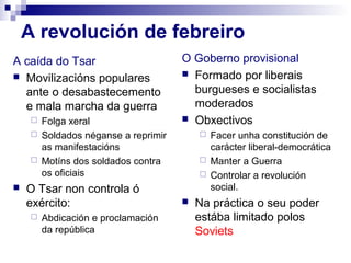 A revolución de febreiro
A caída do Tsar                      O Goberno provisional
 Movilizacións populares             Formado por liberais

  ante o desabastecemento              burgueses e socialistas
  e mala marcha da guerra              moderados
      Folga xeral                    Obxectivos
      Soldados néganse a reprimir        Facer unha constitución de
       as manifestacións                   carácter liberal-democrática
      Motíns dos soldados contra         Manter a Guerra
       os oficiais                        Controlar a revolución
   O Tsar non controla ó                  social.
    exército:                           Na práctica o seu poder
        Abdicación e proclamación       estába limitado polos
         da república                    Soviets
 