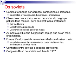 Os soviets
   Comites formados por obreiros, campesiños e soldados.
       Socialistas revolucionarios, bolxeviques, anarquistas
   Obxectivos dos soviets: varían dependendo do grupo
    político teña maioría, pero en xeral todos pretenden:
     Sair da Guerra
     Colectivizar a propiedade
     Convertirse no único poder en Rusia
   Aumenta a influencia bolxevique: son os que están máis
    organizados.
   Formación dos soviets en moitas cidades e distritos rurais
       Na práctica controlan e son o único poder real en moitas
        localidades e distritos rurais
   Conflictos entre soviets e goberno provisional
   Congreso Ruso de soviets outubro de 1917
 