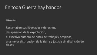 En toda Guerra hay bandos
El Pueblo.-
Reclamaban sus libertades y derechos,
desaparición de la explotación,
el excesivo numero de horas de trabajo y despidos,
una mejor distribución de la tierra y justicia sin distinción de
clases.
 