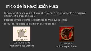 Inicio de la Revolución Rusa
La característica anárquica (¡Fuera el Gobierno!) del movimiento dió origen al
nihilismo (No creer en nada).
Después tomaron fuerza las doctrinas de Marx (Socialismo)
Los rusos socialistas se dividieron en dos bandos:
Los moderados
Mencheviques Blancos
Los radicales
Bolcheviques Rojos
 
