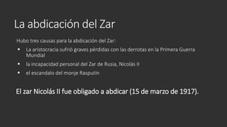 La abdicación del Zar
Hubo tres causas para la abdicación del Zar:
 La aristocracia sufrió graves pérdidas con las derrotas en la Primera Guerra
Mundial
 la incapacidad personal del Zar de Rusia, Nicolás II
 el escandalo del monje Rasputín
El zar Nicolás II fue obligado a abdicar (15 de marzo de 1917).
 