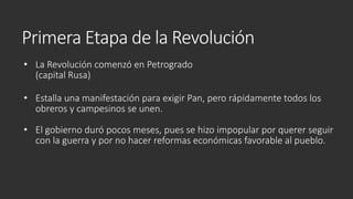 Primera Etapa de la Revolución
• La Revolución comenzó en Petrogrado
(capital Rusa)
• Estalla una manifestación para exigir Pan, pero rápidamente todos los
obreros y campesinos se unen.
• El gobierno duró pocos meses, pues se hizo impopular por querer seguir
con la guerra y por no hacer reformas económicas favorable al pueblo.
 