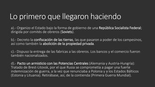 Lo primero que llegaron haciendo
a).- Organizo el Estado bajo la forma de gobierno de una República Socialista Federal;
dirigida por comités de obreros (Soviets).
b).- Decreto la confiscación de las tierras, las que pasaron a poder de los campesinos,
así como también la abolición de la propiedad privada.
c).- Dispuso la entrega de las fabricas a las obreros. Los bancos y el comercio fueron
también nacionalizados.
d).- Pacto un armisticio con las Potencias Centrales (Alemania y Austria-Hungría):
Tratado de Brest-Litovsk, por el que Rusia se comprometía a pagar una fuerte
indemnización de guerra, a la vez que renunciaba a Polonia y a los Estados Bálticos
(Estonia y Lituania). Retirábase, así, de la contienda (Primera Guerra Mundial).
 