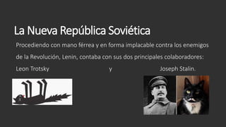 La Nueva República Soviética
Procediendo con mano férrea y en forma implacable contra los enemigos
de la Revolución, Lenin, contaba con sus dos principales colaboradores:
Leon Trotsky y Joseph Stalin.
 