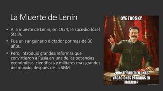 La Muerte de Lenin
• A la muerte de Lenin, en 1924, le sucedio Jósef
Stalin,
• Fue un sanguinario dictador por mas de 30
años.
• Pero, introdujó grandes reformas que
convirtieron a Rusia en una de las potencias
económicas, científicas y militares mas grandes
del mundo, después de la SGM
 