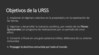 Objetivos de la URSS
1. Implantar el régimen colectivo en la propiedad y en la explotación de
las tierras.
2. Vigorizar y desarrollar la industria soviética, por medio de los Planes
Quincenales (un programa de realizaciones por un periodo de cinco
años).
3. Convertir a Rusia en una gran potencia militar, defensora de su sistema
comunista.
4. Propagar la doctrina comunista por todo el mundo
 