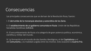 Consecuencias
Las principales consecuencias que se derivan de la Revolución Rusa, fueron:
I. El derrumbe de la monarquía absoluta y autocrática de los Zares.
II. El establecimiento de un gobierno comunista en Rusia: Unión de las Repúblicas
Socialistas Soviéticas (U.R.S.S).
III. El encumbramiento de Rusia a la categoría de gran potencia política, económica,
científica y militar del mundo.
IV. La formación en el mundo de dos bandos ideológicos; el del Capitalismo y el
del Comunismo, y la rivalidad surgida entre los mismos. Esto ocasionó la Guerra Fría.
 