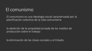 El comunismo
El comunismo es una ideología social caracterizada por la
planificación colectiva de la vida comunitaria
la abolición de la propiedad privada de los medios de
producción sobre el trabajo
la eliminación de las clases sociales y el Estado.
 
