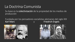 La Doctrina Comunista
Su base es la colectivización de la propiedad de los medios de
producción
Fundada por los pensadores socialistas alemanes del siglo XIX
Karl Marx y Friedrich Engels
 
