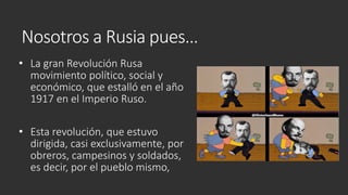 Nosotros a Rusia pues…
• La gran Revolución Rusa
movimiento político, social y
económico, que estalló en el año
1917 en el Imperio Ruso.
• Esta revolución, que estuvo
dirigida, casi exclusivamente, por
obreros, campesinos y soldados,
es decir, por el pueblo mismo,
 