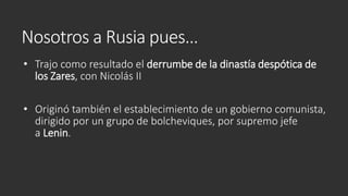 Nosotros a Rusia pues…
• Trajo como resultado el derrumbe de la dinastía despótica de
los Zares, con Nicolás II
• Originó también el establecimiento de un gobierno comunista,
dirigido por un grupo de bolcheviques, por supremo jefe
a Lenin.
 
