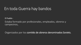 En toda Guerra hay bandos
El Pueblo.-
Estaba formado por profesionales, empleados, obreros y
campesinos,
Organizados por los comités de obreros denominados Soviets.
 