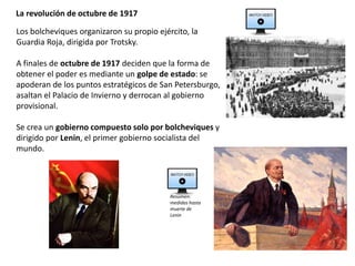 La revolución de octubre de 1917
Los bolcheviques organizaron su propio ejército, la
Guardia Roja, dirigida por Trotsky.
A finales de octubre de 1917 deciden que la forma de
obtener el poder es mediante un golpe de estado: se
apoderan de los puntos estratégicos de San Petersburgo,
asaltan el Palacio de Invierno y derrocan al gobierno
provisional.
Se crea un gobierno compuesto solo por bolcheviques y
dirigido por Lenin, el primer gobierno socialista del
mundo.
Resumen:
medidas hasta
muerte de
Lenin
 